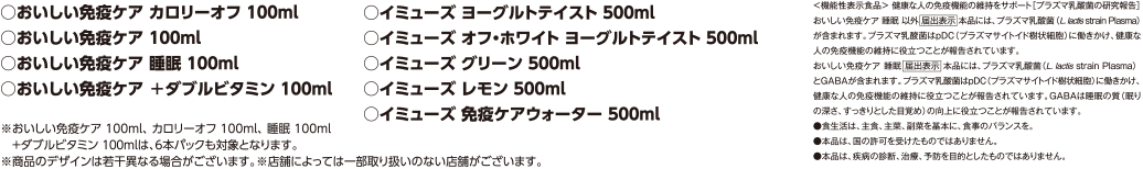 対象商品 おいしい免疫ケアカロリーオフ100ml、おいしい免疫ケア100ml、おいしい免疫ケア睡眠100ml、イミューズヨーグルトテイスト500ml、イミューズオフ・ホワイトヨーグルトテイスト500ml、イミューズグリーン500ml、イミューズレモン500ml、イミューズ免疫ケアウォーター500ml