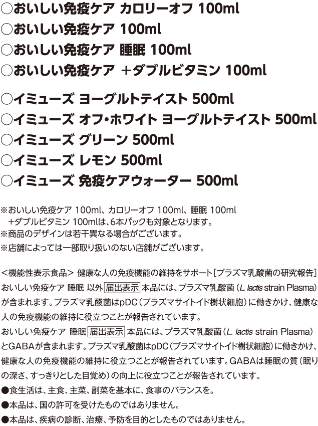 対象商品 おいしい免疫ケアカロリーオフ100ml、おいしい免疫ケア100ml、おいしい免疫ケア睡眠100ml、イミューズヨーグルトテイスト500ml、イミューズオフ・ホワイトヨーグルトテイスト500ml、イミューズグリーン500ml、イミューズレモン500ml、イミューズ免疫ケアウォーター500ml