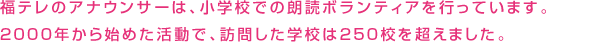 福テレのアナウンサーは、小学校での朗読ボランティアを行っています。2000年から始めた活動で、訪問した学校は100校を超えました。