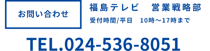 お問い合わせ 福島テレビ営業戦略部 受付時間平日10時～17時まで TEL024-536-8051