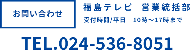 お問い合わせ 福島テレビ営業戦略部 受付時間平日10時～17時まで TEL024-536-8051