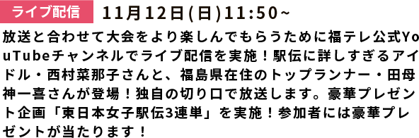 ライブ配信：11月12日(日)放送と合わせて大会をより楽しんでもらうために福テレ公式YouTubeチャンネルでライブ配信を実施！出雲駅伝に続き、駅伝に詳しすぎるアイドル・西村菜那子さんが登場！さらに、現役アスリート・田母神一喜さんも登場します。優勝争いを大胆予測！豪華プレゼントも！みんなでチャットやSNSで盛り上がろう！