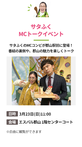 「サタふくMCトークイベント」サタふくのMCコンビが郡山駅前に登場！
番組の裏側や、郡山の魅力を楽しくトーク。日時：3月23日(日)11:00。会場：エスパル郡山 1階センターコート
