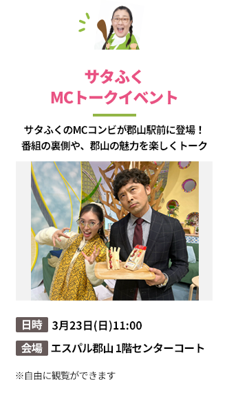 「サタふくMCトークイベント」サタふくのMCコンビが郡山駅前に登場！
番組の裏側や、郡山の魅力を楽しくトーク。日時：3月23日(日)11:00。会場：エスパル郡山 1階センターコート