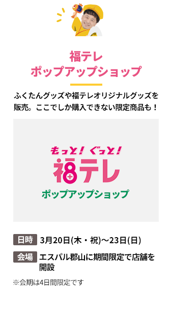 「福テレポップアップショップ」ふくたんグッズや福テレオリジナルグッズを販売。ここでしか購入できない限定商品も！日時：3月20日(木・祝)～23日(日)。会場：エスパル郡山に期間限定で店舗を
開設