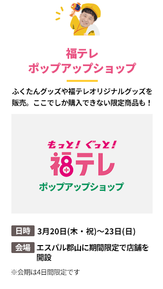 「福テレポップアップショップ」ふくたんグッズや福テレオリジナルグッズを販売。ここでしか購入できない限定商品も！日時：3月20日(木・祝)～23日(日)。会場：エスパル郡山に期間限定で店舗を
開設