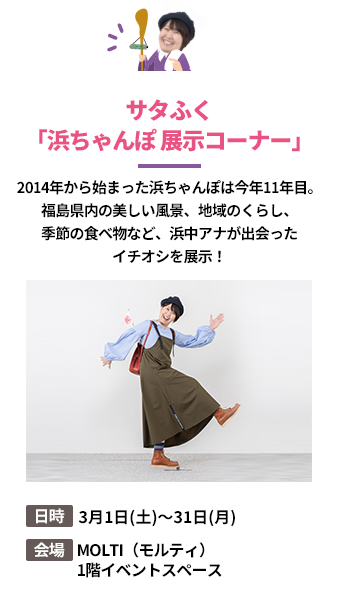 「サタふく「浜ちゃんぽ 展示コーナー」」2014年から始まった浜ちゃんぽは今年11年目。福島県内の美しい風景、地域のくらし、季節の食べ物など、浜中アナが出会ったイチオシを展示！。日時：3月1日(土)～31日(月)。会場：MOLTI（モルティ）1階イベントスペース