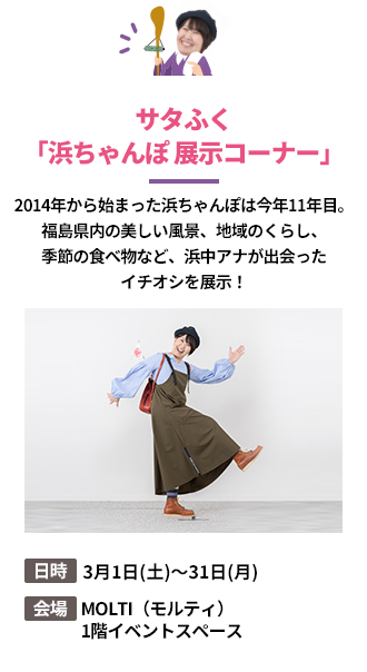 「サタふく「浜ちゃんぽ 展示コーナー」」2014年から始まった浜ちゃんぽは今年11年目。福島県内の美しい風景、地域のくらし、季節の食べ物など、浜中アナが出会ったイチオシを展示！。日時：3月1日(土)～31日(月)。会場：MOLTI（モルティ）1階イベントスペース