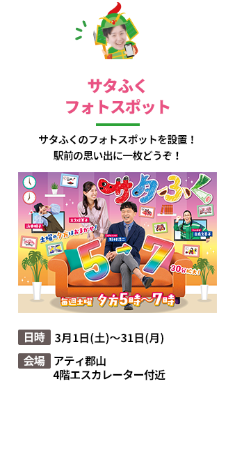 「サタふくフォトスポット」サタふくのフォトスポットを設置！駅前の思い出に一枚どうぞ！。日時：3月1日(土)～31日(月)。会場：アティ郡山 4階エスカレーター付近