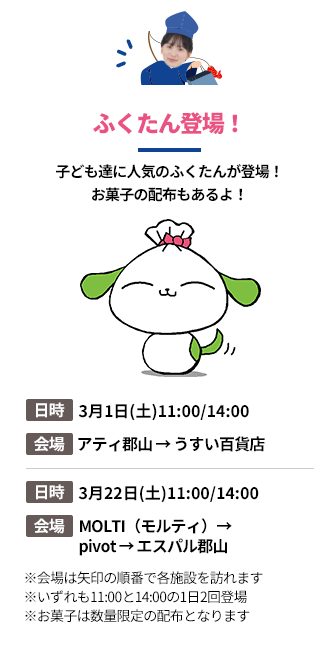 「ふくたん登場！」子ども達に人気のふくたんが登場！
お菓子の配布もあるよ！。第1弾の日時：3月1日(土)11:00/14:00。会場：アティ郡山 → うすい百貨店。第2段の日時：3月22日(土)11:00/14:00。会場：MOLTI（モルティ）→pivot → エスパル郡山