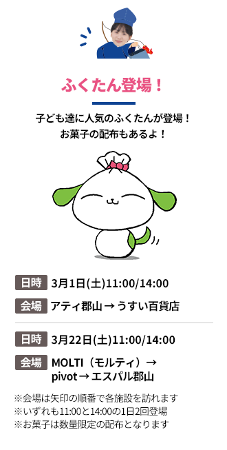 「ふくたん登場！」子ども達に人気のふくたんが登場！お菓子の配布もあるよ！。第1弾の日時：3月1日(土)11:00/14:00。会場：アティ郡山 → うすい百貨店。第2段の日時：3月22日(土)11:00/14:00。会場：MOLTI（モルティ）→pivot → エスパル郡山