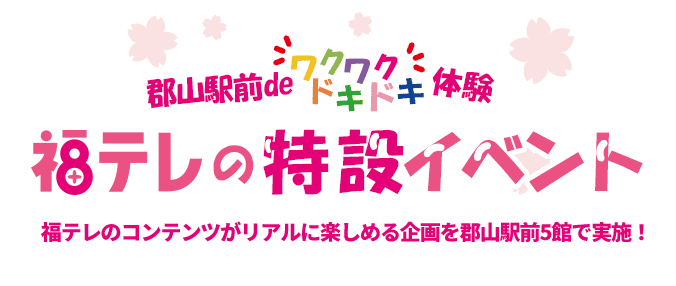郡山駅前でワクワクドキドキ体験。福テレの特設イベント。福テレのコンテンツがリアルに楽しめる企画を郡山駅前5館で実施！