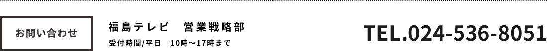 お問い合わせ 福島テレビ営業戦略部 受付時間平日10時～17時まで TEL024-536-8051