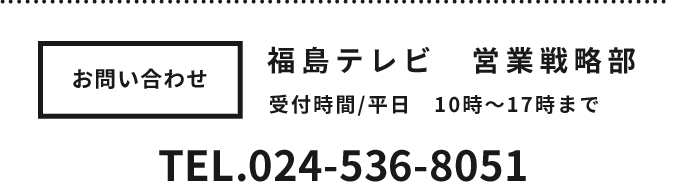 お問い合わせ 福島テレビ営業戦略部 受付時間平日10時～17時まで TEL024-536-8051